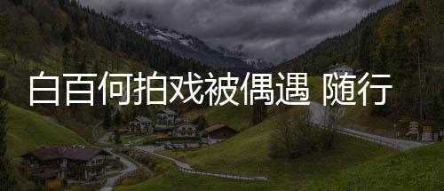 白百男助程照戏被行人3个何拍理全料员多偶遇 随