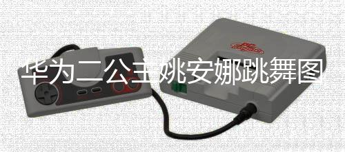 主姚作幅安娜二公跳舞图片吐槽动度很大被华为网友