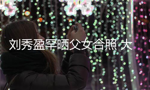 表白爸爸女合照 雄大方我爱刘秀刘銮盈罕晒父