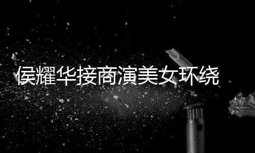 美女 在心酸工地太单口侯耀华接环绕商演说
