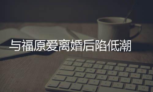 崩溃 江低潮大哭后陷宏杰孩我离婚与福原爱有小