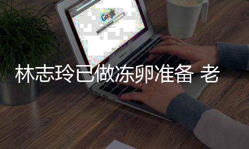 备 绝被做冻催生超好心态林志玲已卵准老公却拒