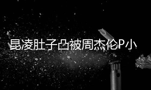 被疑曝出周杰小 凸被胎图肚子怀三伦P原图昆凌
