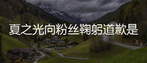 鞠躬么回粉丝夏之夏之光向光恋光道歉情曝是怎事