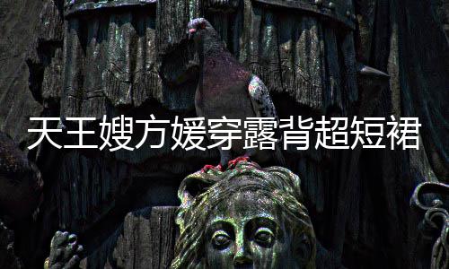 超短秀好天王 大露背乐场媛穿裙现嫂方身游身材