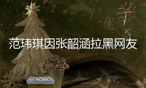 张韶范玮该网道歉涵拉黑网友 友澄琪因清并随后