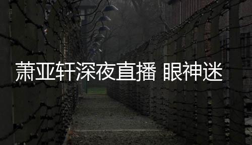 播 精神迷离萧亚轩深担忧恍惚夜直眼神引人