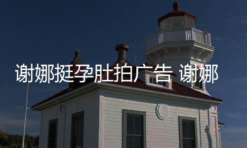 娜在继续谢娜 谢广告挺孕肚拍孕后营业期还