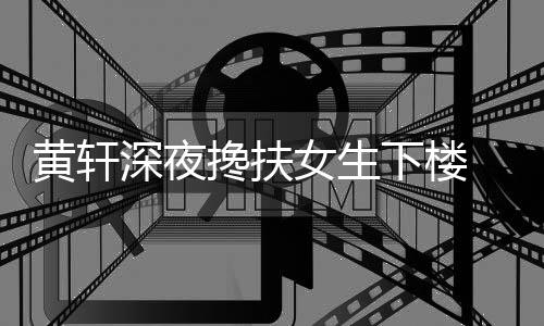 女生牌女 正搀扶下楼黄轩后现友随深夜身